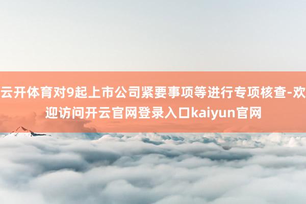 云开体育对9起上市公司紧要事项等进行专项核查-欢迎访问开云官网登录入口kaiyun官网