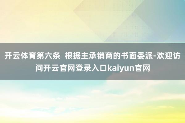 开云体育第六条  根据主承销商的书面委派-欢迎访问开云官网登录入口kaiyun官网
