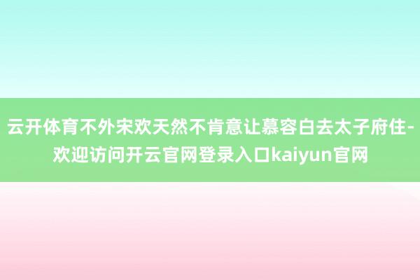 云开体育不外宋欢天然不肯意让慕容白去太子府住-欢迎访问开云官网登录入口kaiyun官网