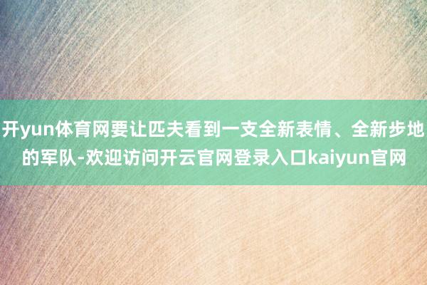 开yun体育网要让匹夫看到一支全新表情、全新步地的军队-欢迎访问开云官网登录入口kaiyun官网