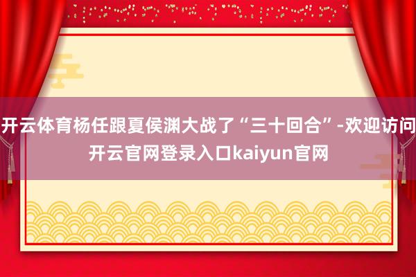 开云体育杨任跟夏侯渊大战了“三十回合”-欢迎访问开云官网登录入口kaiyun官网