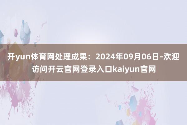 开yun体育网处理成果：2024年09月06日-欢迎访问开云官网登录入口kaiyun官网