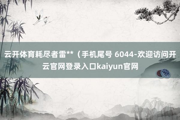 云开体育耗尽者雷**（手机尾号 6044-欢迎访问开云官网登录入口kaiyun官网