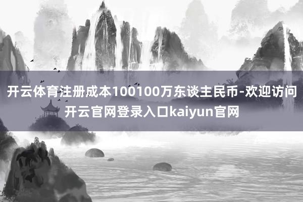 开云体育注册成本100100万东谈主民币-欢迎访问开云官网登录入口kaiyun官网