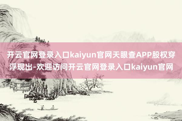 开云官网登录入口kaiyun官网天眼查APP股权穿浮现出-欢迎访问开云官网登录入口kaiyun官网