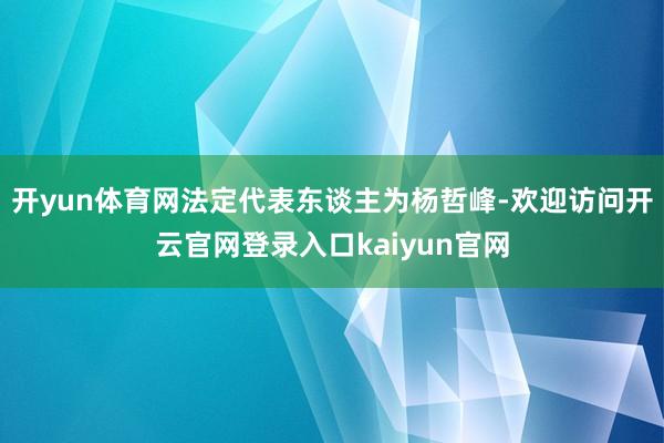开yun体育网法定代表东谈主为杨哲峰-欢迎访问开云官网登录入口kaiyun官网