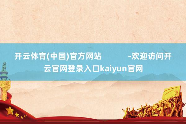 开云体育(中国)官方网站            -欢迎访问开云官网登录入口kaiyun官网