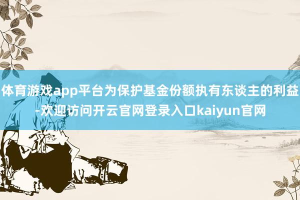 体育游戏app平台为保护基金份额执有东谈主的利益-欢迎访问开云官网登录入口kaiyun官网