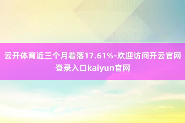 云开体育近三个月着落17.61%-欢迎访问开云官网登录入口kaiyun官网