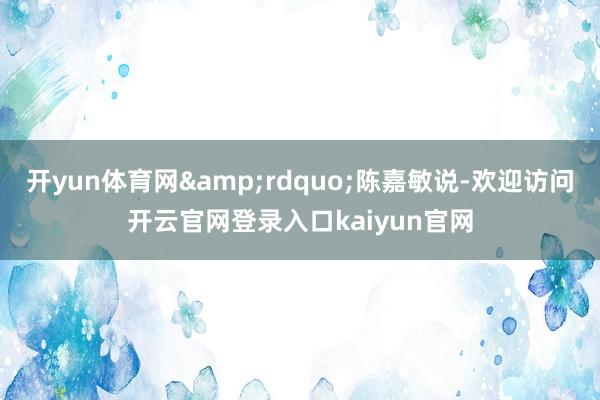 开yun体育网&rdquo;陈嘉敏说-欢迎访问开云官网登录入口kaiyun官网