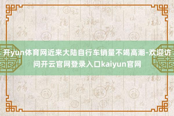 开yun体育网近来大陆自行车销量不竭高潮-欢迎访问开云官网登录入口kaiyun官网