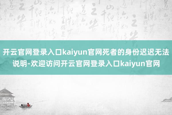 开云官网登录入口kaiyun官网死者的身份迟迟无法说明-欢迎访问开云官网登录入口kaiyun官网