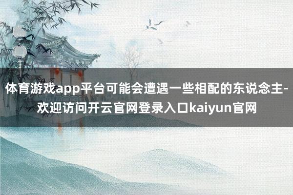 体育游戏app平台可能会遭遇一些相配的东说念主-欢迎访问开云官网登录入口kaiyun官网