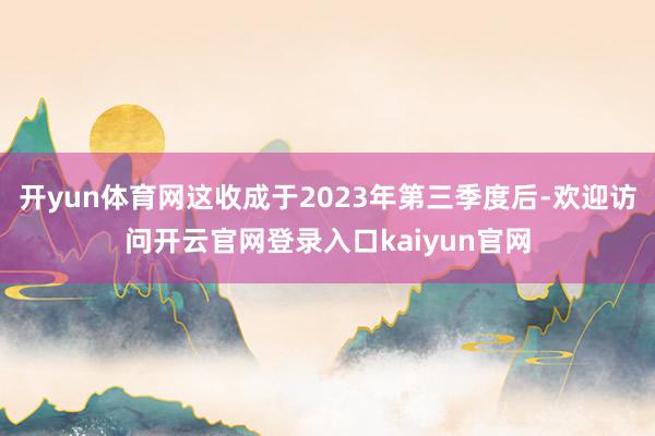 开yun体育网这收成于2023年第三季度后-欢迎访问开云官网登录入口kaiyun官网