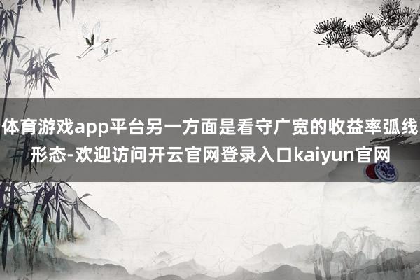 体育游戏app平台另一方面是看守广宽的收益率弧线形态-欢迎访问开云官网登录入口kaiyun官网