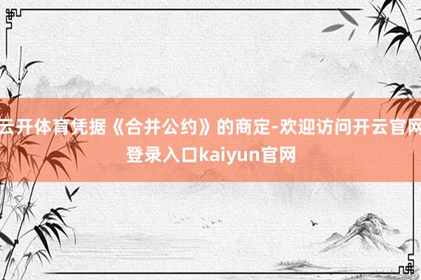 云开体育凭据《合并公约》的商定-欢迎访问开云官网登录入口kaiyun官网