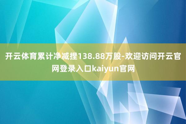 开云体育累计净减捏138.88万股-欢迎访问开云官网登录入口kaiyun官网