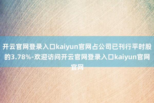开云官网登录入口kaiyun官网占公司已刊行平时股的3.78%-欢迎访问开云官网登录入口kaiyun官网