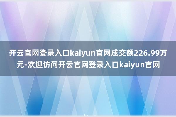 开云官网登录入口kaiyun官网成交额226.99万元-欢迎访问开云官网登录入口kaiyun官网