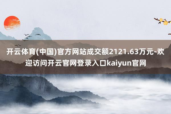 开云体育(中国)官方网站成交额2121.63万元-欢迎访问开云官网登录入口kaiyun官网
