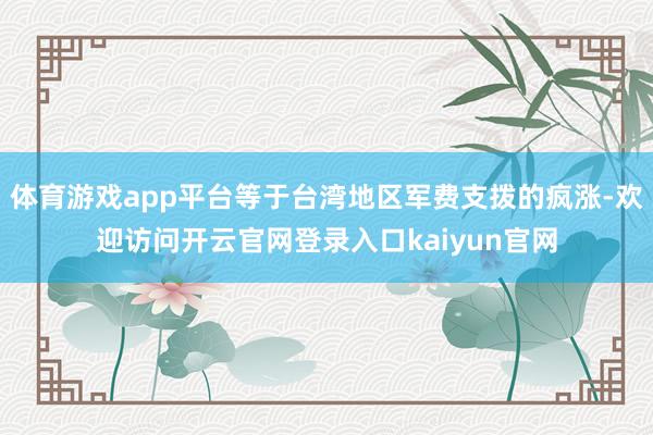 体育游戏app平台等于台湾地区军费支拨的疯涨-欢迎访问开云官网登录入口kaiyun官网