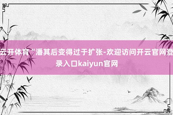 云开体育“潘其后变得过于扩张-欢迎访问开云官网登录入口kaiyun官网
