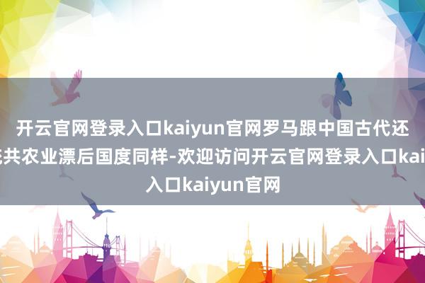 开云官网登录入口kaiyun官网罗马跟中国古代还有其他统共农业漂后国度同样-欢迎访问开云官网登录入口kaiyun官网