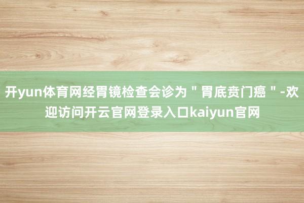 开yun体育网经胃镜检查会诊为＂胃底贲门癌＂-欢迎访问开云官网登录入口kaiyun官网