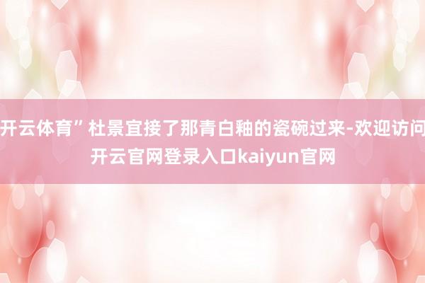 开云体育”杜景宜接了那青白釉的瓷碗过来-欢迎访问开云官网登录入口kaiyun官网