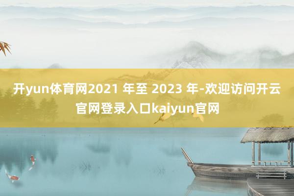 开yun体育网2021 年至 2023 年-欢迎访问开云官网登录入口kaiyun官网