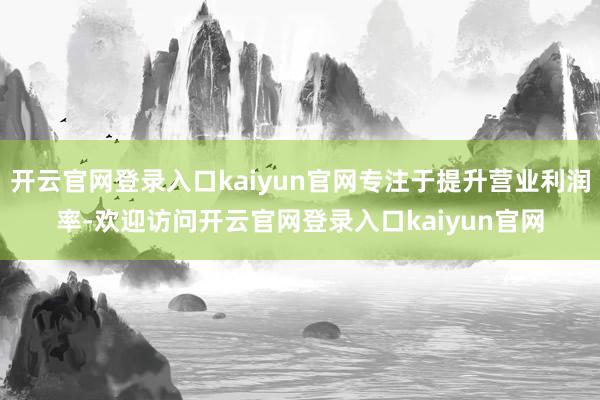 开云官网登录入口kaiyun官网专注于提升营业利润率-欢迎访问开云官网登录入口kaiyun官网
