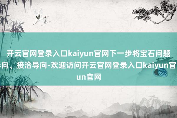 开云官网登录入口kaiyun官网下一步将宝石问题导向、接洽导向-欢迎访问开云官网登录入口kaiyun官网