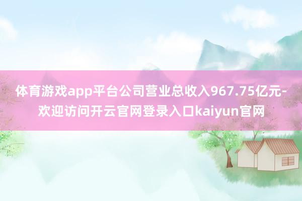 体育游戏app平台公司营业总收入967.75亿元-欢迎访问开云官网登录入口kaiyun官网