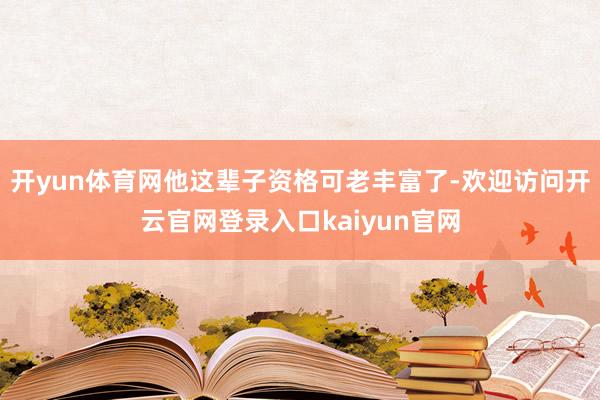 开yun体育网他这辈子资格可老丰富了-欢迎访问开云官网登录入口kaiyun官网