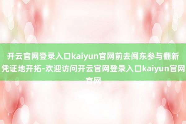 开云官网登录入口kaiyun官网前去闽东参与翻新凭证地开拓-欢迎访问开云官网登录入口kaiyun官网