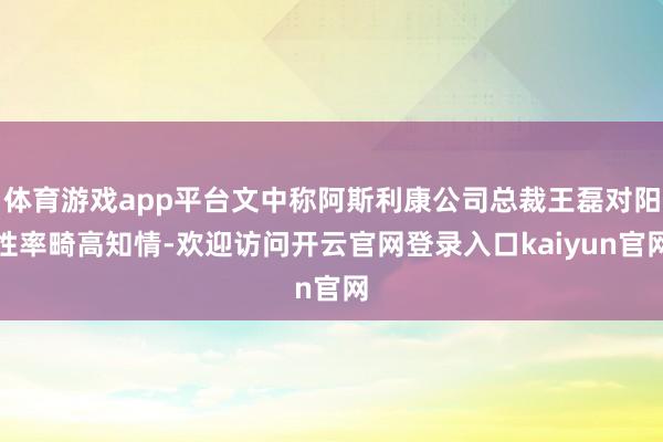 体育游戏app平台文中称阿斯利康公司总裁王磊对阳性率畸高知情-欢迎访问开云官网登录入口kaiyun官网