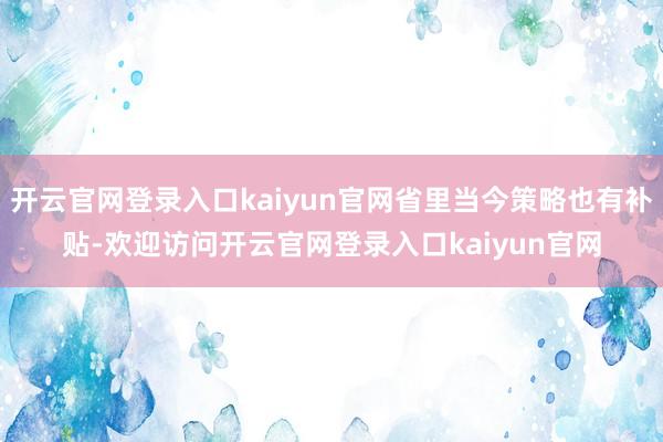 开云官网登录入口kaiyun官网省里当今策略也有补贴-欢迎访问开云官网登录入口kaiyun官网