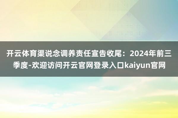 开云体育 渠说念调养责任宣告收尾:2024年前三季度-欢迎访问开云官网登录入口kaiyun官网