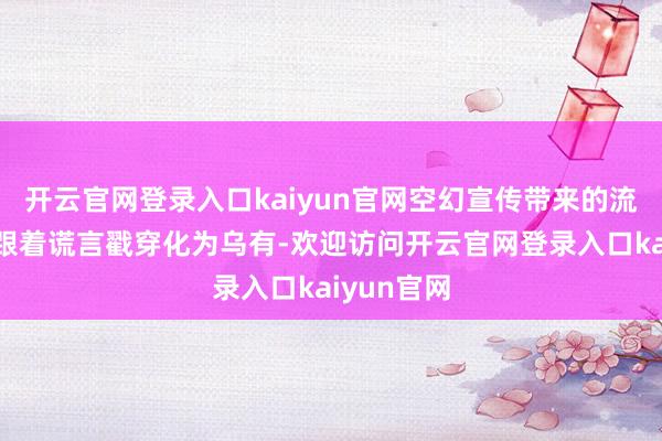 开云官网登录入口kaiyun官网空幻宣传带来的流量也终将跟着谎言戳穿化为乌有-欢迎访问开云官网登录入口kaiyun官网