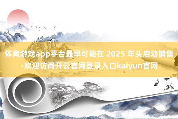 体育游戏app平台最早可能在 2025 年头启动销售-欢迎访问开云官网登录入口kaiyun官网