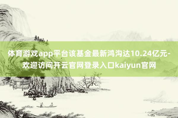 体育游戏app平台该基金最新鸿沟达10.24亿元-欢迎访问开云官网登录入口kaiyun官网