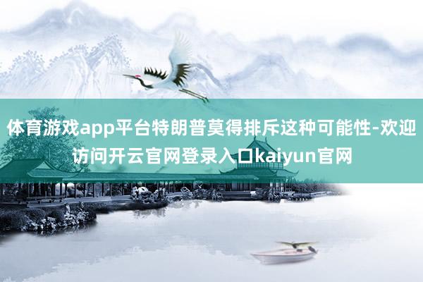 体育游戏app平台特朗普莫得排斥这种可能性-欢迎访问开云官网登录入口kaiyun官网