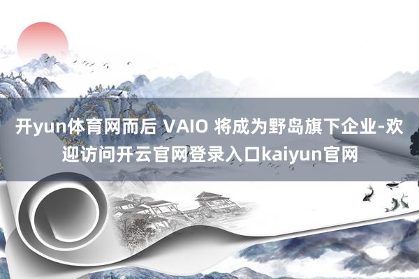 开yun体育网而后 VAIO 将成为野岛旗下企业-欢迎访问开云官网登录入口kaiyun官网