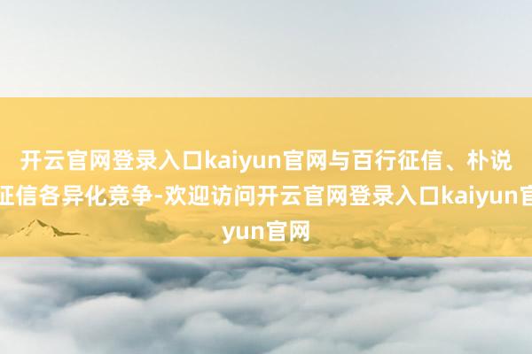 开云官网登录入口kaiyun官网与百行征信、朴说念征信各异化竞争-欢迎访问开云官网登录入口kaiyun官网