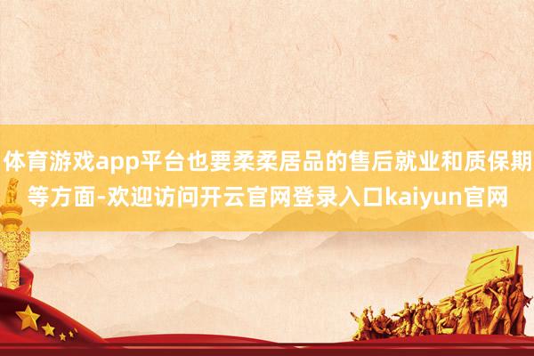 体育游戏app平台也要柔柔居品的售后就业和质保期等方面-欢迎访问开云官网登录入口kaiyun官网