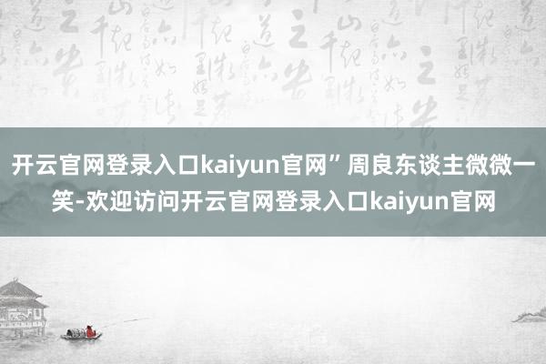 开云官网登录入口kaiyun官网”周良东谈主微微一笑-欢迎访问开云官网登录入口kaiyun官网
