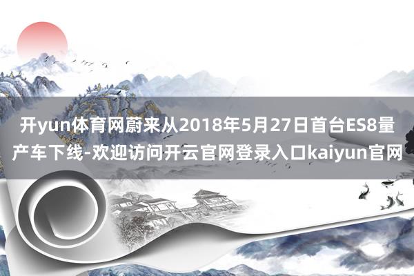 开yun体育网蔚来从2018年5月27日首台ES8量产车下线-欢迎访问开云官网登录入口kaiyun官网