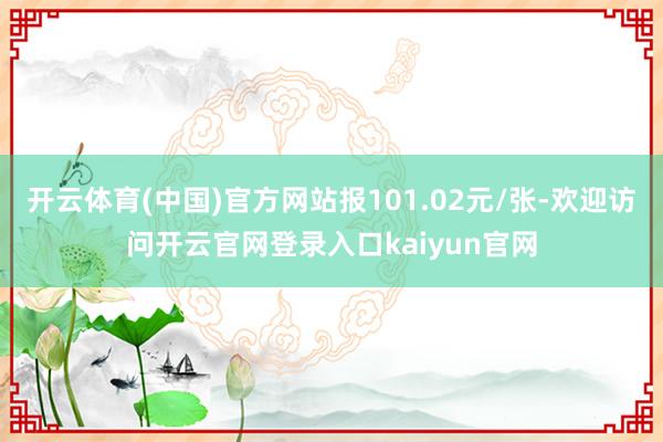 开云体育(中国)官方网站报101.02元/张-欢迎访问开云官网登录入口kaiyun官网