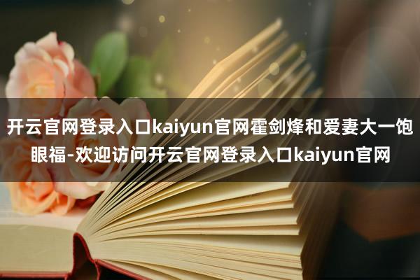 开云官网登录入口kaiyun官网霍剑烽和爱妻大一饱眼福-欢迎访问开云官网登录入口kaiyun官网
