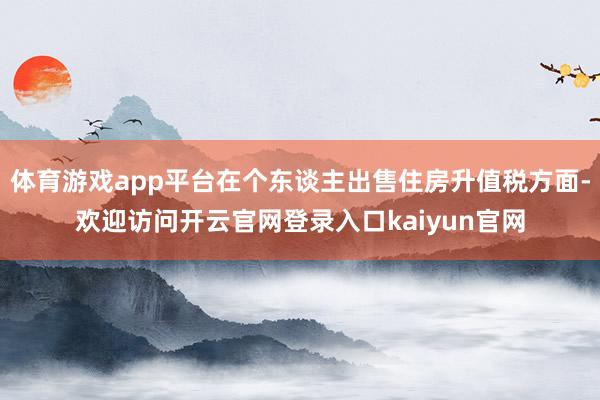 体育游戏app平台在个东谈主出售住房升值税方面-欢迎访问开云官网登录入口kaiyun官网